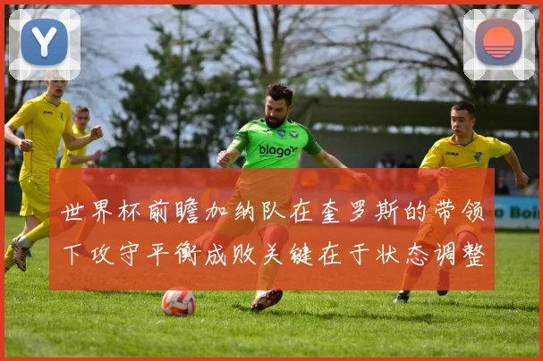 世界杯前瞻加纳队在奎罗斯的带领下攻守平衡成败关键在于状态调整