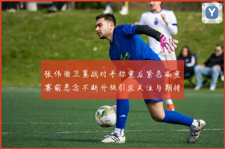 张伟丽卫冕战对手称重后紧急减重赛前悬念不断升级引发关注与期待