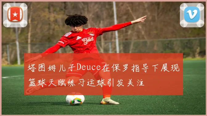 塔图姆儿子Deuce在保罗指导下展现篮球天赋练习运球引发关注