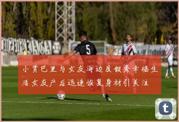 小贾巴里与女友海边度假秀幸福生活女友产后迅速恢复身材引关注