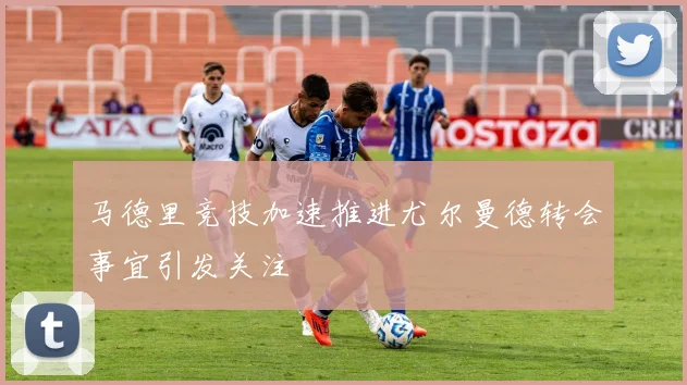 马德里竞技加速推进尤尔曼德转会事宜引发关注