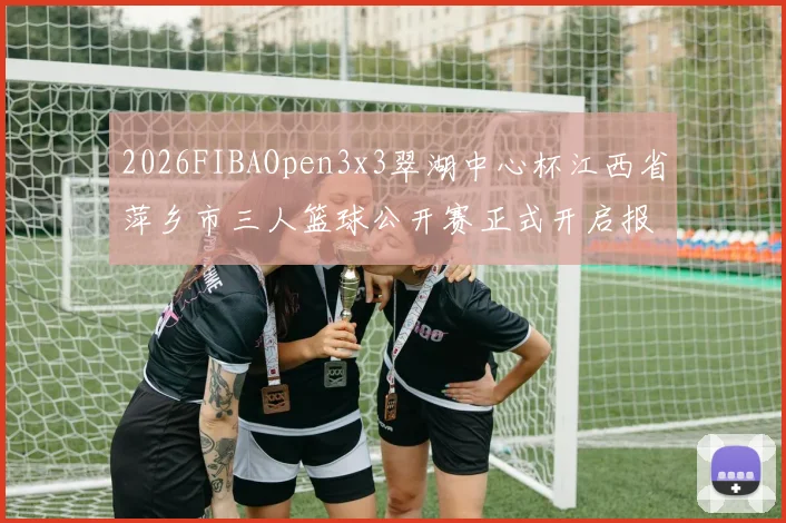 2026FIBAOpen3x3翠湖中心杯江西省萍乡市三人篮球公开赛正式开启报名通道