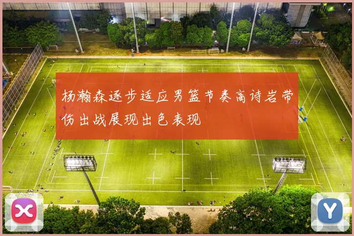 杨瀚森逐步适应男篮节奏高诗岩带伤出战展现出色表现