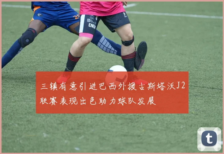 三镇有意引进巴西外援古斯塔沃J2联赛表现出色助力球队发展