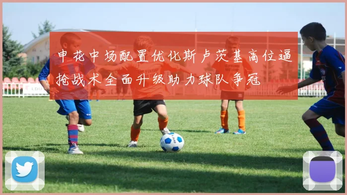 申花中场配置优化斯卢茨基高位逼抢战术全面升级助力球队争冠