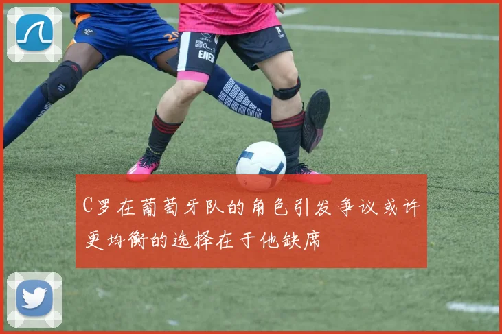 C罗在葡萄牙队的角色引发争议或许更均衡的选择在于他缺席