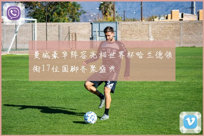 曼城豪华阵容亮相世界杯哈兰德领衔17位国脚齐聚盛典