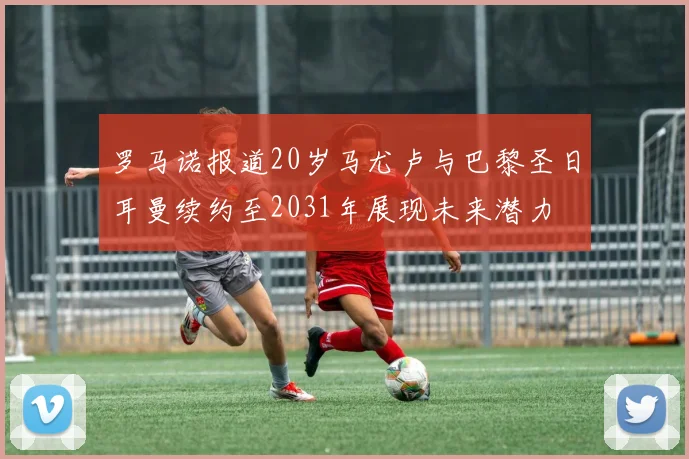 罗马诺报道20岁马尤卢与巴黎圣日耳曼续约至2031年展现未来潜力
