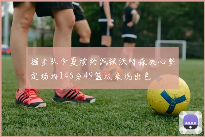 掘金队今夏续约佩顿沃特森决心坚定场均146分49篮板表现出色