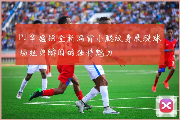 PJ华盛顿全新满背小腿纹身展现球场经典瞬间的独特魅力