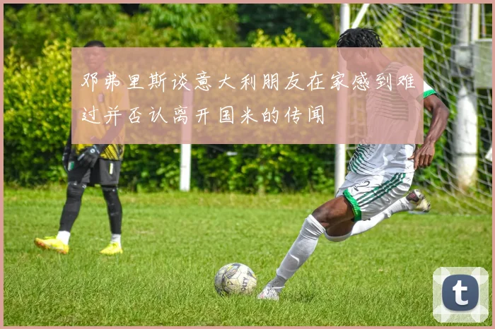 邓弗里斯谈意大利朋友在家感到难过并否认离开国米的传闻