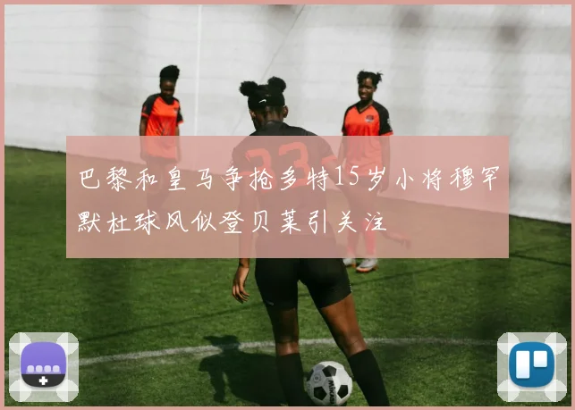 巴黎和皇马争抢多特15岁小将穆罕默杜球风似登贝莱引关注