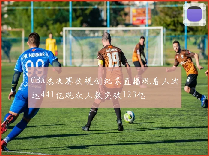 CBA总决赛收视创纪录直播观看人次达441亿观众人数突破123亿