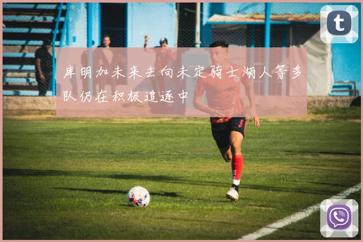库明加未来去向未定骑士湖人等多队仍在积极追逐中