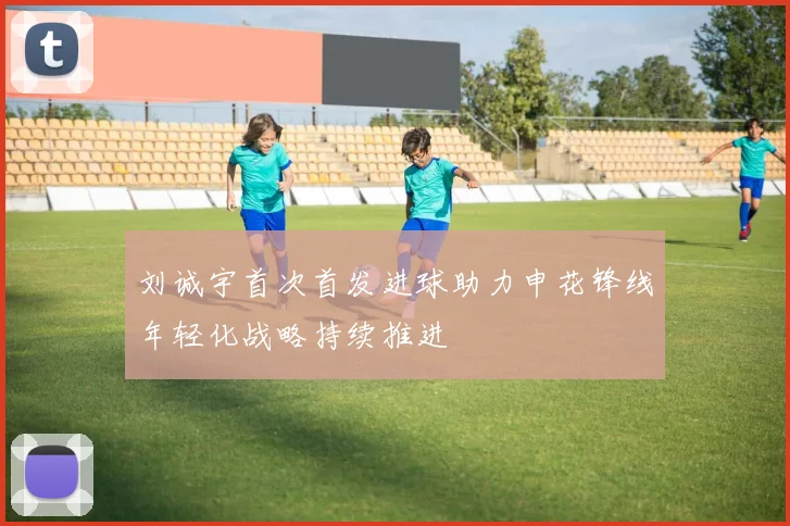 刘诚宇首次首发进球助力申花锋线年轻化战略持续推进