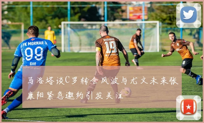 马洛塔谈C罗转会风波与尤文未来张康阳紧急邀约引发关注