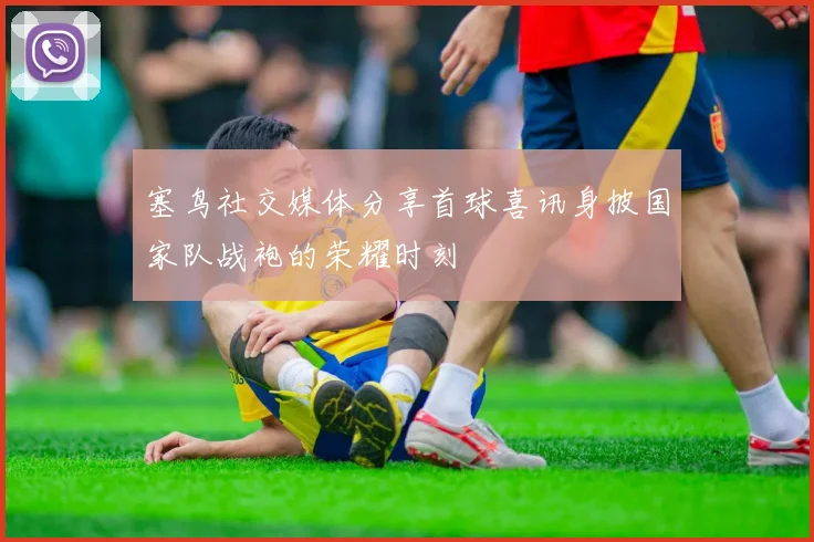 塞鸟社交媒体分享首球喜讯身披国家队战袍的荣耀时刻