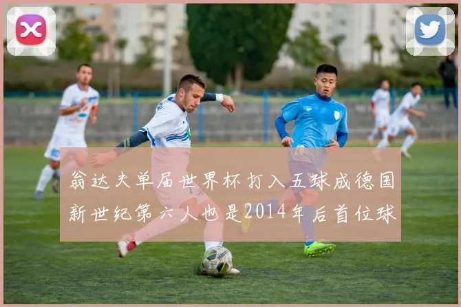 翁达夫单届世界杯打入五球成德国新世纪第六人也是2014年后首位球员