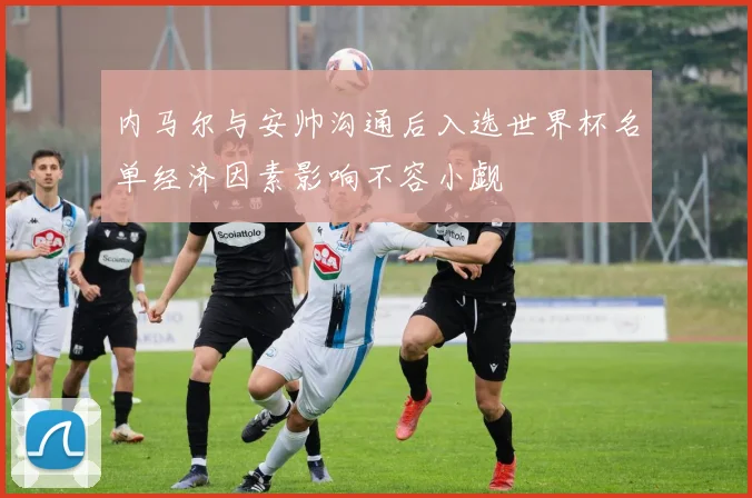 内马尔与安帅沟通后入选世界杯名单经济因素影响不容小觑