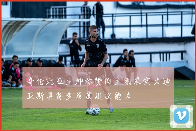 哥伦比亚主帅称赞民主刚果实力迪亚斯具备多角度进攻能力