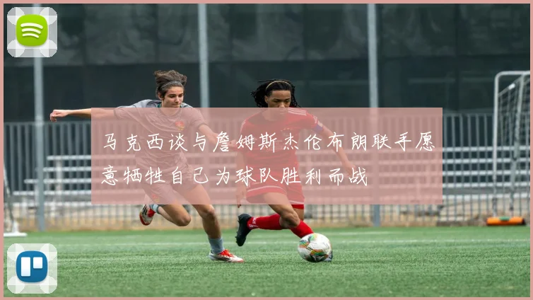 马克西谈与詹姆斯杰伦布朗联手愿意牺牲自己为球队胜利而战