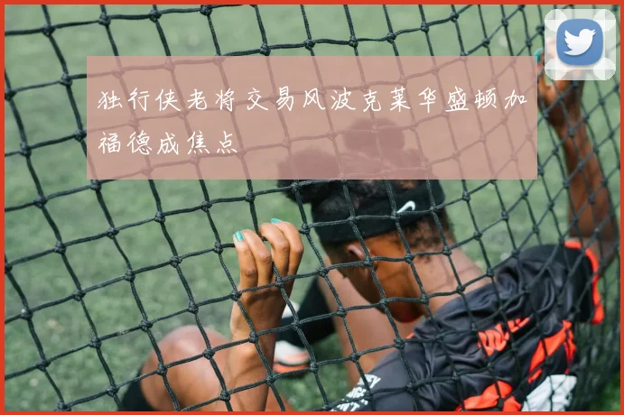 独行侠老将交易风波克莱华盛顿加福德成焦点