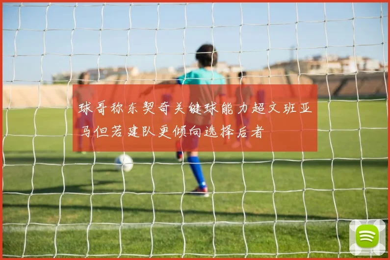 球哥称东契奇关键球能力超文班亚马但若建队更倾向选择后者