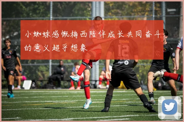 小蜘蛛感慨梅西陪伴成长共同奋斗的意义超乎想象